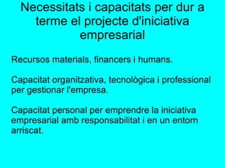 Necessitats i capacitats per dur a terme el projecte d'iniciativa empresarial Recursos materials, financers i humans. Capacitat organitzativa, tecnològica i professional per gestionar l'empresa. Capacitat personal per emprendre la iniciativa empresarial amb responsabilitat i en un entorn arriscat. 