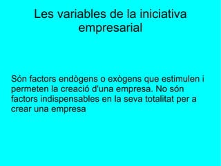 Les variables de la iniciativa empresarial Són factors endògens o exògens que estimulen i permeten la creació d'una empresa. No són factors indispensables en la seva totalitat per a crear una empresa 
