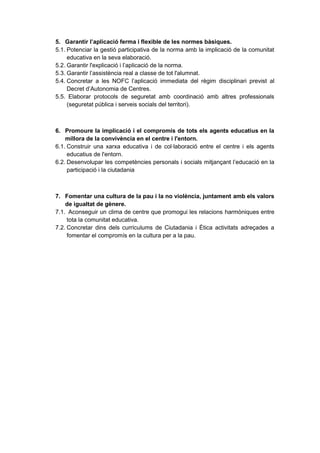 5. Garantir l’aplicació ferma i flexible de les normes bàsiques.
5.1. Potenciar la gestió participativa de la norma amb la implicació de la comunitat
     educativa en la seva elaboració.
5.2. Garantir l'explicació i l’aplicació de la norma.
5.3. Garantir l’assistència real a classe de tot l'alumnat.
5.4. Concretar a les NOFC l’aplicació immediata del règim disciplinari previst al
     Decret d’Autonomia de Centres.
5.5. Elaborar protocols de seguretat amb coordinació amb altres professionals
     (seguretat pública i serveis socials del territori).



6. Promoure la implicació i el compromís de tots els agents educatius en la
    millora de la convivència en el centre i l'entorn.
6.1. Construir una xarxa educativa i de col·laboració entre el centre i els agents
     educatius de l'entorn.
6.2. Desenvolupar les competències personals i socials mitjançant l’educació en la
     participació i la ciutadania



7. Fomentar una cultura de la pau i la no violència, juntament amb els valors
    de igualtat de gènere.
7.1. Aconseguir un clima de centre que promogui les relacions harmòniques entre
     tota la comunitat educativa.
7.2. Concretar dins dels currículums de Ciutadania i Ètica activitats adreçades a
     fomentar el compromís en la cultura per a la pau.
 