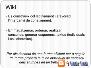 Wiki
 Es construeix col·lectivament i afavoreix
 l’intercanvi de coneixement.

 Emmagatzemar, ordenar, realitzar
 consultes, generar esquemes, textos (individuals
 i col·laboratius).



Per als docents és una forma eficient per a seguir
 de forma propera la feina individual de cadascú
        dels alumnes en un treball en grup.
 