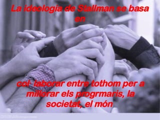 La ideologia de Stallman se basa en col·laborar entre tothom per a millorar els progrmaris, la societat, el món  