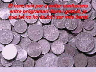 El nom naix per a evitar confusions entre programari lliure i gratuït, ja que tot no ho és,tot i ser més barat 