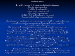 ACTIVITAT SOBRE PERCENTAGES (Per pensar i reflexionar) Si pudiésemos reducir la población de la Tierra a una pequeña aldea de exactamente 100 habitantes, manteniendo las proporciones existentes en la actualidad, seria algo como esto: Habría 57 asiáticos, 21 europeos, 14 personas del hemisferio oeste tanto norte como sur) y 8 africanos 52 serian mujeres 48 hombres 70 no serian blancos 30 serian blancos 70 no cristianos 30 cristianos 89 heterosexuales 11 homosexuales 6 personas poseerían el 59% de la riqueza de toda la aldea y todos los 6 serian norteamericanos. De las 100 personas, 80 vivirían en condiciones infrahumanas 70 serian incapaces de leer 50 sufrirían de mal nutrición 1 persona estaría a punto de morir 1 bebe estaría a punto de nacer Solo 1 (si, solo 1) tendría educación universitaria En esta aldea habría 1 persona con ordenador Al analizar nuestro mundo desde esta perspectiva tan comprimida es cuando se hace mas aparente la necesidad de aceptación, entendimiento, tolerancia y educación. Otras cuestiones para reflexionar... Si te has levantado esta mañana con mas salud que enfermedad, entonces eres mas afortunado que los millones de personas que no sobrevivirán esta semana. Si nunca has experimentado los peligros de la guerra, la soledad de estar encarcelado, la agonía de ser torturado o las punzadas de la inanición, entonces estas por delante de 500 millones de personas. Si puedes acudir a la iglesia sin temor a ser humillado, arrestado, torturado o muerto... entonces eres mas afortunado que 3.000 millones (3.000.000.000) de personas en el mundo. Si tienes comida en la nevera, ropa en el armario, un techo sobre tu cabeza y un lugar donde dormir, eres mas rico que el 75% de la población mundial. Si guardas dinero en el banco, en tu cartera y tienes algunas monedas en el cajón... ya estas entre el 8% mas rico de este mundo. Si tus padres aun viven y están casados... eres una persona MUY rara. Si puedes leer este mensaje, acabas de recibir una doble bendición: alguien estaba pensando en ti y mas aun, eres mucho mas afortunado que los mas de 2.000.000.000 de personas en este mundo que no pueden leer. . 