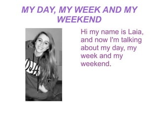 MY DAY, MY WEEK AND MY
       WEEKEND
           Hi my name is Laia,
           and now I'm talking
           about my day, my
           week and my
           weekend.
 