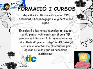 FORMACIÓ I CURSOS
   Aquest és el 8è semestre a la UOC
estudiant Psicopedagogia i vaig fent a poc
                 a poc.

En relació a les noves tecnologies, aquest
   estiu passat vaig realitzar el curs “El
 programari lliure en la intervenció de les
dificultats d'aprenentatge” a PRISMA (el
  qual em va aportar molts recursos per
     aplicar a l'aula i que us recomano
                 moltíssim).
 