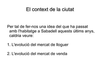 El context de la ciutat <ul><ul><li>Per tal de fer-nos una idea del que ha passat amb l'habitatge a Sabadell aquests últim...