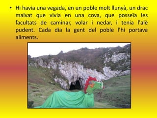 • Hi havia una vegada, en un poble molt llunyà, un drac
  malvat que vivia en una cova, que posseïa les
  facultats de caminar, volar i nedar, i tenia l'alè
  pudent. Cada dia la gent del poble l’hi portava
  aliments.
 