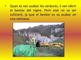 •   Quan es van acabar les verdures, li van oferir
    el bestiar del regne. Però això no va ser
    suficient, ja que el bestiar es va acabar en
    una setmana.
 