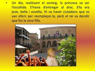 •   Un dia, realitzant el sorteig, la princesa va ser
    l’escollida. S’havia d’entregar al drac. Ella era
    jove, bella i esvelta. Hi va haver ciutadans que es
    van oferir per reemplaçar-la, però el rei va decidir
    que fos la seva filla.
 
