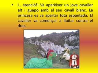 •   I.. atenció!! Va aparèixer un jove cavaller
    alt i guapo amb el seu cavall blanc. La
    princesa es va apartar tota espantada. El
    cavaller va començar a lluitar contra el
    drac.
 