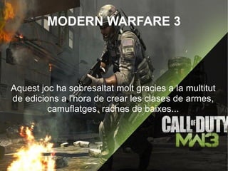 MODERN WARFARE 3




Aquest joc ha sobresaltat molt gracies a la multitut
de edicions a l'hora de crear les clases de armes,
         camuflatges, raches de baixes...
 