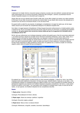 Presentació

Situació

L'elaboració d'un treball, informe o document sempre comporta un procés; des de la definició i acotació del tema que
volem desenvolupar fins a la recerca documental, l'elaboració dels continguts i, sobretot, la presentació final del
resultat d'aquestes tasques en un document que ho agrupi tot.

Aquest últim pas no és en absolut trivial. Escollir la millor eina, la que millor s'adapti a la manera com volem presentar
la informació, la que millor ens permeti comunicar les nostres idees i la que disposi dels recursos més adequats per a
convertir-la en una eina de comunicació eficient, no és una tasca trivial.

En aquest sentit us volem fer una proposta. Un plantegem un desafiament. Un seguit de reptes que, de ben segur,
voldreu assumir per tal d'assolir les competències bàsiques en la utilització d'aquesta eina.

Com dèiem, tot seguit exposem el desafiament. Al llarg d'aquest document confeccionarem un treball acadèmic sobre
L'impacte de les TIC en la societat actual des del punt de vista de l'accés a la informació. La pregunta que pretenem
contestar és: de quina manera hem canviat els nostres hàbits pel que fa al seguiment de l'actualitat amb la
normalització de les TIC?

De fet, més que confeccionar-ne el contingut pròpiament, partirem del supòsit que ja n'hem fet una primera elaboració
i, com dèiem al principi, desprès de recopilar tota la informació necessària (referències, autors, idees, dades, etc.) i
d'elaborar-la fins a formular les nostres pròpies tesis, ens disposem a publicar el fruit del nostre estudi en un
document Writer. El context plantejat per aquest exercici és molt ric, ja que no solament haurem de treballar amb text
escrit, sinó que hi incorporarem gràfics i taules de dades que il·lustrin la nostra explicació i combinarem diferents
formats mirant d'expressar el millor possible les nostres tesis. En qualsevol cas, un exercici complet. En l'animació
següent, podem veure el resultat final que aconseguirem.




En qualsevol cas, aquest supòsit, no deixa de tenir un criteri purament pedagògic. L'objectiu és, doncs, que al llarg
d'aquesta tutoria anem elaborant el document. Ho farem pas a pas, intentant assolir a cada pas un nou repte i, si bé
el desafiament d'adquirir la competència bàsica per utilitzar el Writer com a eina d'autoedició pot semblar ambiciós, el
plantejament esglaonat que proposem ens facilitarà l'adquisició d'aquestes competències. Així doncs, a cada capítol
mirarem de superar un nou repte. I, tot i que podem mirar d'analitzar el contingut repte a repte, la suma de tots els
reptes, un cop superats, ens facilitarà l'adquisició de les competències descrites.

Reptes

1. Repte primer. Descobrir el Writer

Continguts. Personalització de l'entorn, idiomes

2. Repte segon. Abans de començar: planificar i organitzar

Continguts. Document, pàgina, paràgraf

3. Repte tercer. Mans a l'obra: la redacció eficient

Continguts. Referències, ortografia, variables, diccionaris, hiperenllaços
 