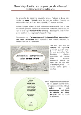 El coaching educatiu : una proposta per a la millora del
             benestar dels joves i els pares



  La proposta del coaching educatiu també s’adreça a joves però
  també a pares i docents amb la idea de millorar l’exercici de
  l’educació dels nostres fills i filles que alhora són també alumnes.

  El món complex en el que vivim crea molta incertesa de cara al futur.
  No sabem quin serà el món que trobaran els nostres fills però tot apunta
  que la seva capacitat de treballar en equip , de cooperar, serà decisiva
  per a reeixir en els seus projectes laborals i vitals.

  Per aquesta raó , l’autoconeixement, l’autoregulació de les emocions i
  una bona autoestima seran capacitats que caldrà dominar per
  adaptar-se a un món canviant.

                                                Ara més que mai cal
                                                entrenar les capacitats
                                                personals que són alhora
                                                les que permetran tenir
                                                benestar    i   relacions
                                                saludables als nostres
                                                joves.          Aquestes
                                                capacitats també són
                                                clau per als qui hem
                                                d’acompanyar-los       en
                                                aquest camí: pares i
                                                mestres.




                                         Quan les persones ens coneixem
                                          bé ens podem estimar millor,
                                            ens gestionem millor . Llavors
                                             podem           ser      més
                                              responsables i més lliures
                                               de prendre les millors
                                               decisions per al nostre
                                               projecte vital.
 