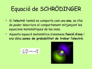 Equació de SCHRÖDINGER Si l’ electró  també es comporta com una  ona , se n’ha de poder descriure el comportament mitjançant les equacions matemàtiques de les ones. Aquesta equació matemàtica s’anomena  funció   d’ona  i ens dóna  zones de probabilitat de trobar l’electró . 
