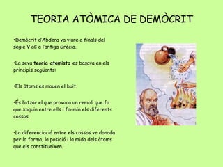 TEORIA ATÒMICA DE DEMÒCRIT Demòcrit d’Abdera va viure a finals del segle V aC a l’antiga Grècia. La seva  teoria atomista  es basava en els principis següents: Els àtoms es mouen el buit.  És l’atzar el que provoca un remolí que fa que xoquin entre ells i formin els diferents cossos. La diferenciació entre els cossos ve donada per la forma, la posició i la mida dels àtoms que els constitueixen. 