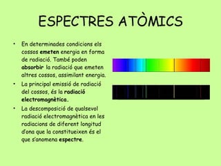 ESPECTRES ATÒMICS En determinades condicions els cossos  emeten  energia en forma de radiació. També poden  absorbir  la radiació que emeten altres cossos, assimilant energia. La principal emissió de radiació del cossos, és la  radiació electromagnètica. La descomposició de qualsevol radiació electromagnètica en les radiacions de diferent longitud d’ona que la constitueixen és el que s’anomena  espectre . 