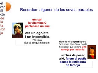 Recordem algunes de les seves paraules em cal la vitamina C per   fer-me un suc ets un egoista i un insensible , t'és igual que jo estigui malalta!!!! Hem de  fer un pastís  per a l'aniversari d'en Simul Rajal i he quedat que jo duria  una taronja per ratllar-la si t'has de posar així,  farem el pastís sense la ratlladura de taronja 