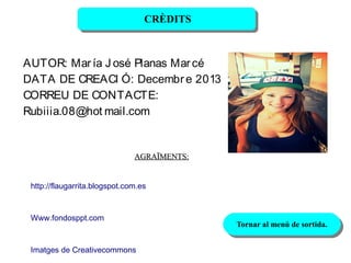 CRÈDITS
CRÈDITS

AUTOR: Mar ía J osé Planas Mar cé
DATA DE CREACI Ó: Decembr e 2013
CORREU DE CONTACTE:
Rubiiia.08@hot mail.com

AGRAÏMENTS:
http://flaugarrita.blogspot.com.es

Www.fondosppt.com

Imatges de Creativecommons

Tornar al menú de sortida.
Tornar al menú de sortida.

 