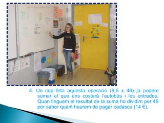 4. Un cop feta aquesta operació (9.5 x 46) ja podem
sumar el que ens costarà l’autobús i les entrades.
Quan tinguem el resultat de la suma ho dividim per 46
per saber quant haurem de pagar cadascú (14 €).
 