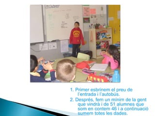 1. Primer esbrinem el preu de
l’entrada i l’autobús.
2. Després, fem un mínim de la gent
que vindrà i de 51 alumnes que
som en contem 46 i a continuació
sumem totes les dades.
 