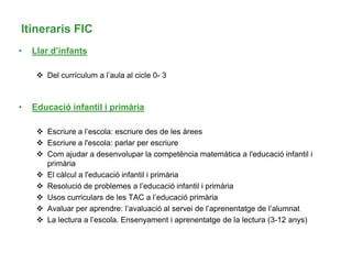 Itineraris FIC
• Llar d’infants
 Del currículum a l’aula al cicle 0- 3
• Educació infantil i primària
 Escriure a l’escola: escriure des de les àrees
 Escriure a l'escola: parlar per escriure
 Com ajudar a desenvolupar la competència matemàtica a l'educació infantil i
primària
 El càlcul a l'educació infantil i primària
 Resolució de problemes a l’educació infantil i primària
 Usos curriculars de les TAC a l’educació primària
 Avaluar per aprendre: l’avaluació al servei de l’aprenentatge de l’alumnat
 La lectura a l’escola. Ensenyament i aprenentatge de la lectura (3-12 anys)
 