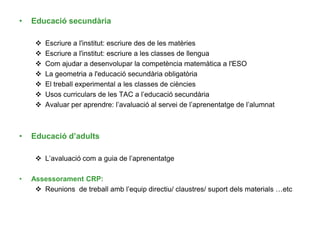• Educació secundària
 Escriure a l'institut: escriure des de les matèries
 Escriure a l'institut: escriure a les classes de llengua
 Com ajudar a desenvolupar la competència matemàtica a l'ESO
 La geometria a l'educació secundària obligatòria
 El treball experimental a les classes de ciències
 Usos curriculars de les TAC a l’educació secundària
 Avaluar per aprendre: l’avaluació al servei de l’aprenentatge de l’alumnat
• Educació d’adults
 L’avaluació com a guia de l’aprenentatge
• Assessorament CRP:
 Reunions de treball amb l’equip directiu/ claustres/ suport dels materials …etc
 