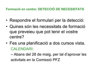 Formació en centre: DETECCIÓ DE NECESSITATS
• Respondre el formulari per la detecció:
• Quines són les necessitats de formació
que preveieu que pot tenir el vostre
centre?
• Fes una planificació a dos cursos vista.
CALENDARI:
– Abans del 28 de maig, per tal d’aprovar les
activitats en la Comissió PFZ
 