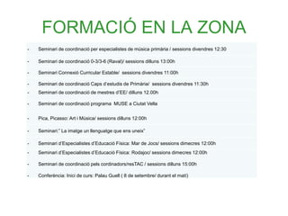 FORMACIÓ EN LA ZONA
- Seminari de coordinació per especialistes de música primària / sessions divendres 12:30
- Seminari de coordinació 0-3/3-6 (Raval)/ sessions dilluns 13:00h
- Seminari Connexió Curricular Estable/ sessions divendres 11:00h
- Seminari de coordinació Caps d’estudis de Primària/ sessions divendres 11:30h
- Seminari de coordinació de mestres d’EE/ dilluns 12.00h
- Seminari de coordinació programa MUSE a Ciutat Vella
- Pica, Picasso: Art i Música/ sessions dilluns 12:00h
- Seminari:” La imatge un llenguatge que ens uneix”
- Seminari d’Especialistes d’Educació Física: Mar de Jocs/ sessions dimecres 12:00h
- Seminari d’Especialistes d’Educació Física: Rodajoc/ sessions dimecres 12:00h
- Seminari de coordinació pels cordinadors/resTAC / sessions dilluns 15:00h
- Conferència: Inici de curs: Palau Guell ( 8 de setembre/ durant el matí)
 