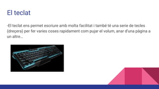 El teclat
-El teclat ens permet escriure amb molta facilitat i també té una serie de tecles
(dreçera) per fer varies coses rapidament com pujar el volum, anar d’una pàgina a
un altre…
 