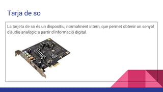 Tarja de so
La tarjeta de so és un dispositiu, normalment intern, que permet obtenir un senyal
d'àudio analògic a partir d'informació digital.
 