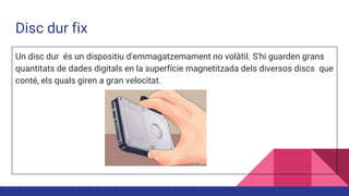 Disc dur fix
Un disc dur és un dispositiu d'emmagatzemament no volàtil. S'hi guarden grans
quantitats de dades digitals en la superfície magnetitzada dels diversos discs que
conté, els quals giren a gran velocitat.
 