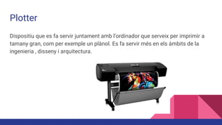 Plotter
Dispositiu que es fa servir juntament amb l’ordinador que serveix per imprimir a
tamany gran, com per exemple un plànol. Es fa servir més en els àmbits de la
ingenieria , disseny i arquitectura.
 