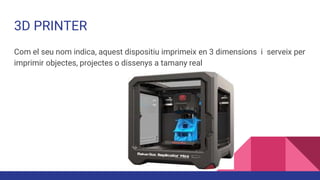3D PRINTER
Com el seu nom indica, aquest dispositiu imprimeix en 3 dimensions i serveix per
imprimir objectes, projectes o dissenys a tamany real
 