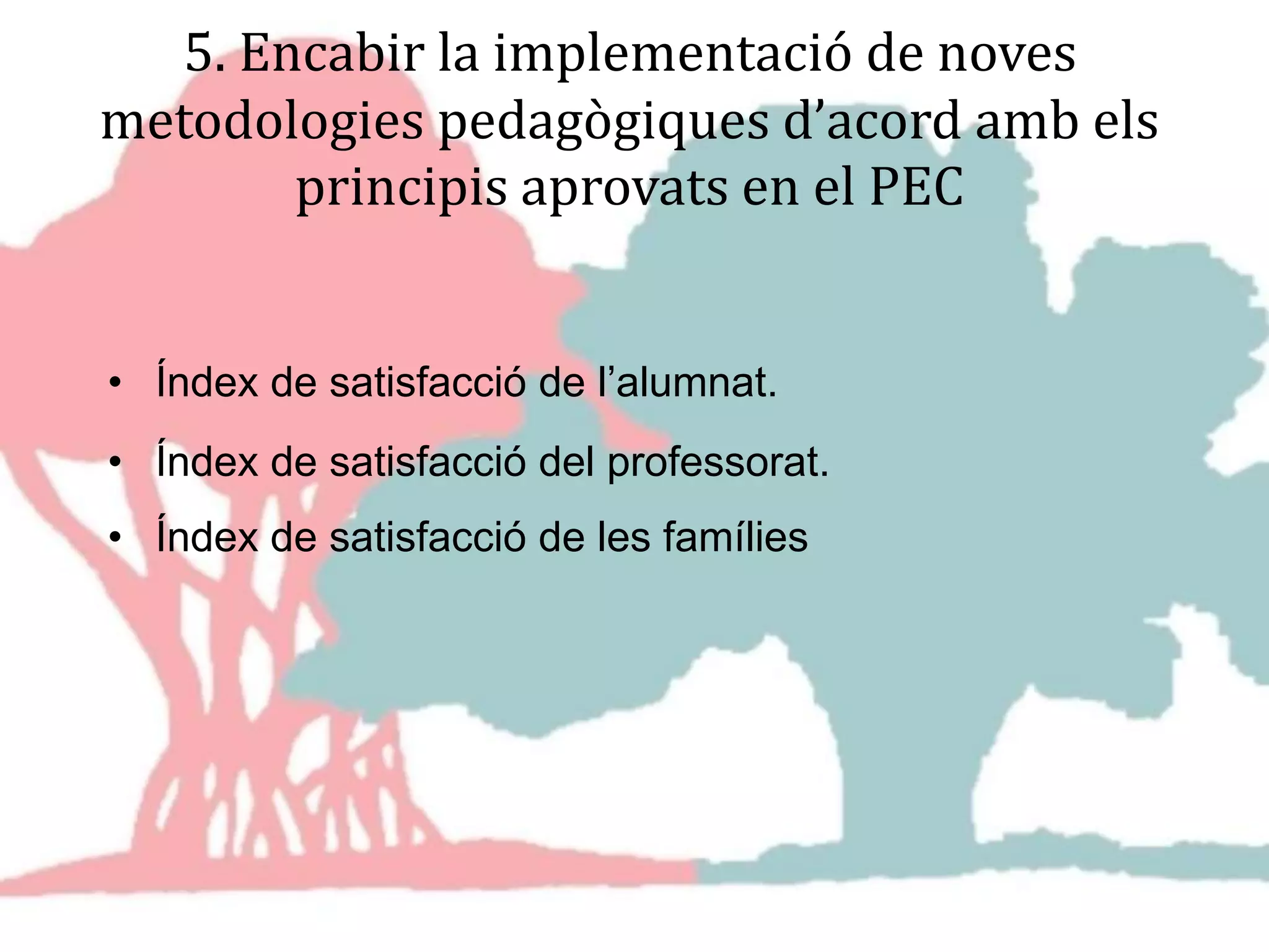 5. Encabir la implementació de noves
metodologies pedagògiques d’acord amb els
principis aprovats en el PEC
• Índex de satisfacció de l’alumnat.
• Índex de satisfacció del professorat.
• Índex de satisfacció de les famílies
 
