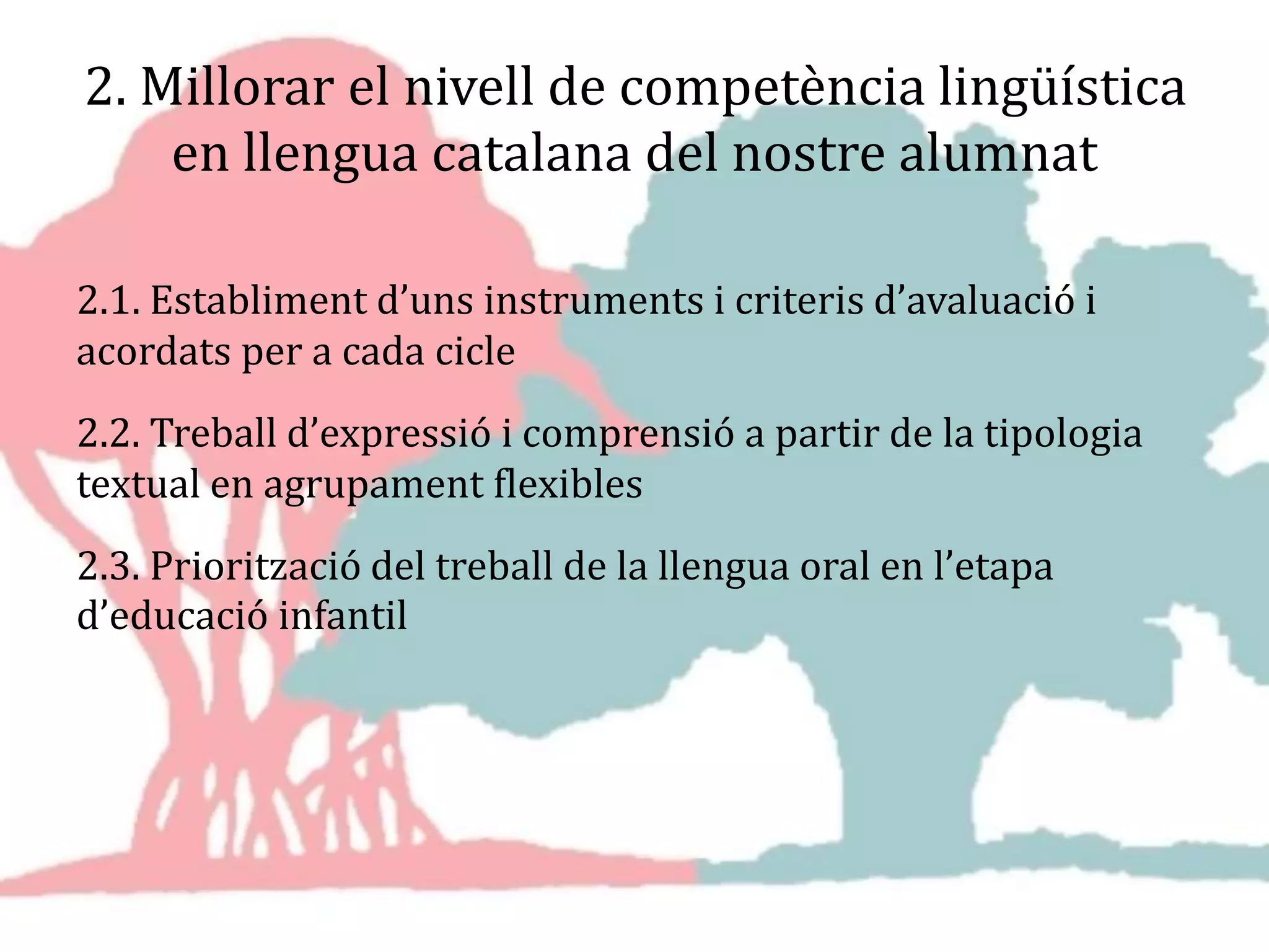 2. Millorar el nivell de competència lingüística
en llengua catalana del nostre alumnat
2.1. Establiment d’uns instruments i criteris d’avaluació i
acordats per a cada cicle
2.2. Treball d’expressió i comprensió a partir de la tipologia
textual en agrupament flexibles
2.3. Priorització del treball de la llengua oral en l’etapa
d’educació infantil
 