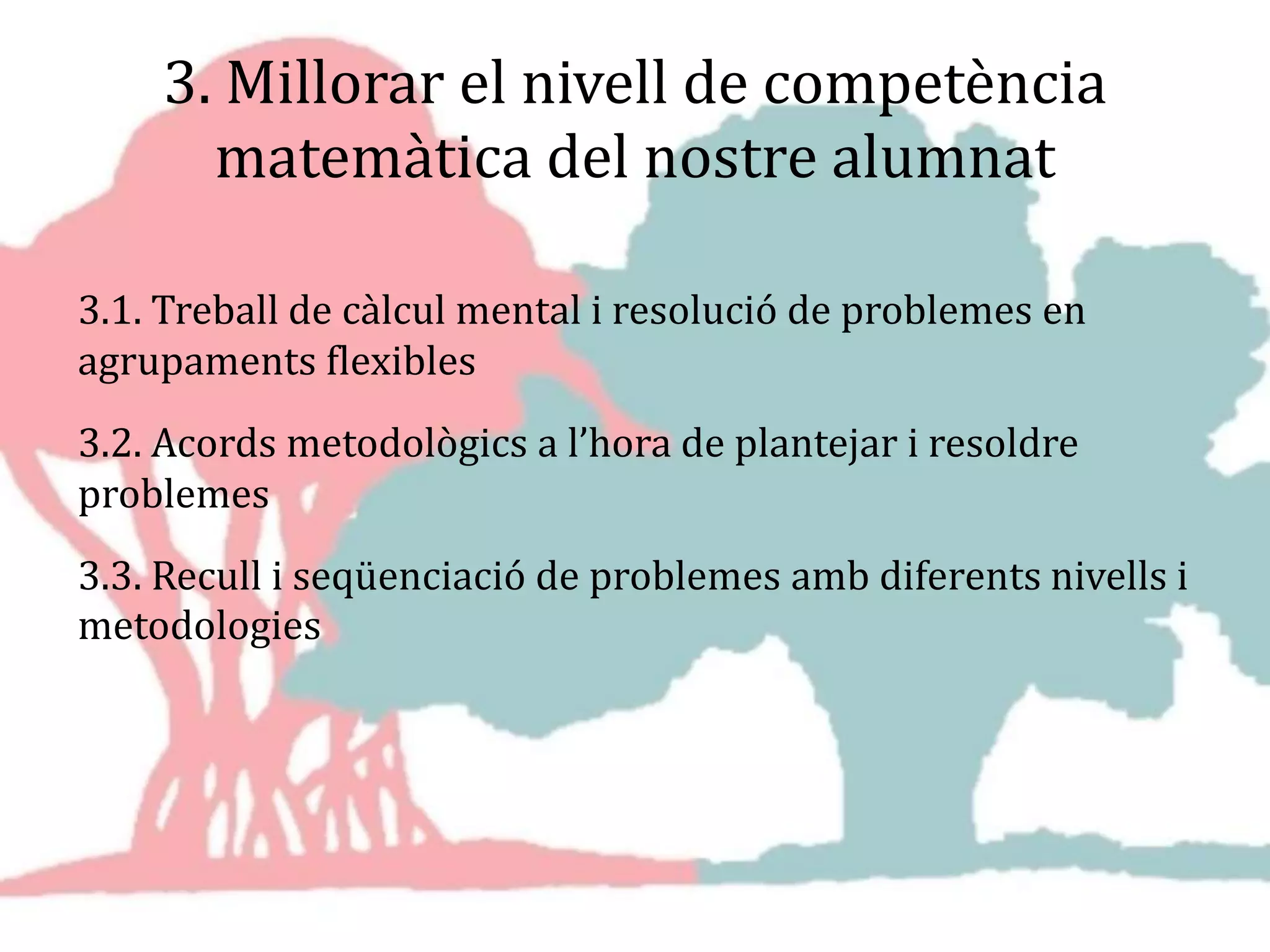 3. Millorar el nivell de competència
matemàtica del nostre alumnat
3.1. Treball de càlcul mental i resolució de problemes en
agrupaments flexibles
3.2. Acords metodològics a l’hora de plantejar i resoldre
problemes
3.3. Recull i seqüenciació de problemes amb diferents nivells i
metodologies
 