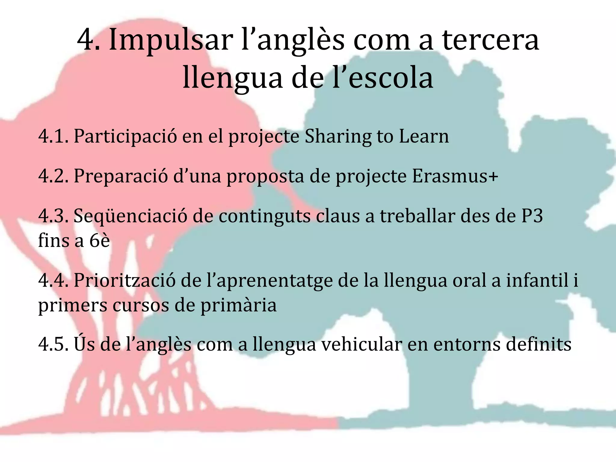 4. Impulsar l’anglès com a tercera
llengua de l’escola
4.1. Participació en el projecte Sharing to Learn
4.2. Preparació d’una proposta de projecte Erasmus+
4.3. Seqüenciació de continguts claus a treballar des de P3
fins a 6è
4.4. Priorització de l’aprenentatge de la llengua oral a infantil i
primers cursos de primària
4.5. Ús de l’anglès com a llengua vehicular en entorns definits
 