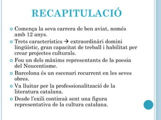 RECAPITULACIÓ
 Comença la seva carrera de ben aviat, només
amb 12 anys.
 Trets característics  extraordinàri domini
lingüístic, gran capacitat de treball i habilitat per
crear projectes culturals.
 Fou un dels màxims representants de la poesia
del Noucentisme.
 Barcelona és un escenari recurrent en les seves
obres.
 Va lluitar per la professionalització de la
literatura catalana.
 Desde l’exili continuà sent una figura
representativa de la cultura catalana.
 