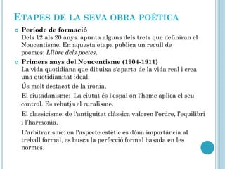 ETAPES DE LA SEVA OBRA POÈTICA
 Període de formació
Dels 12 als 20 anys. apunta alguns dels trets que definiran el
Noucentisme. En aquesta etapa publica un recull de
poemes: Llibre dels poetes.
 Primers anys del Noucentisme (1904-1911)
La vida quotidiana que dibuixa s'aparta de la vida real i crea
una quotidianitat ideal.
Ús molt destacat de la ironia,
El ciutadanisme: La ciutat és l'espai on l'home aplica el seu
control. Es rebutja el ruralisme.
El classicisme: de l'antiguitat clàssica valoren l'ordre, l’equilibri
i l’harmonia.
L'arbitrarisme: en l'aspecte estètic es dóna importància al
treball formal, es busca la perfecció formal basada en les
normes.
 