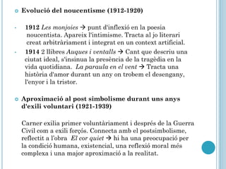  Evolució del noucentisme (1912-1920)
• 1912 Les monjoies  punt d'inflexió en la poesia
noucentista. Apareix l'intimisme. Tracta al jo literari
creat arbitràriament i integrat en un context artificial.
• 1914 2 llibres Auques i ventalls  Cant que descriu una
ciutat ideal, s'insinua la presència de la tragèdia en la
vida quotidiana. La paraula en el vent  Tracta una
història d'amor durant un any on trobem el desengany,
l'enyor i la tristor.
 Aproximació al post simbolisme durant uns anys
d'exili voluntari (1921-1939)
Carner exilia primer voluntàriament i després de la Guerra
Civil com a exili forçós. Connecta amb el postsimbolisme,
reflectit a l’obra El cor quiet  hi ha una preocupació per
la condició humana, existencial, una reflexió moral més
complexa i una major aproximació a la realitat.
 