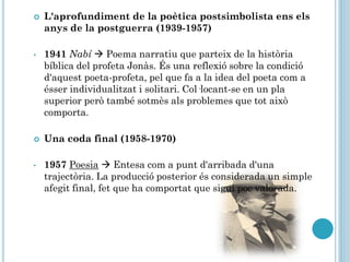 L'aprofundiment de la poètica postsimbolista ens els
anys de la postguerra (1939-1957)
• 1941 Nabí  Poema narratiu que parteix de la història
bíblica del profeta Jonàs. És una reflexió sobre la condició
d'aquest poeta-profeta, pel que fa a la idea del poeta com a
ésser individualitzat i solitari. Col·locant-se en un pla
superior però també sotmès als problemes que tot això
comporta.
 Una coda final (1958-1970)
• 1957 Poesia  Entesa com a punt d'arribada d'una
trajectòria. La producció posterior és considerada un simple
afegit final, fet que ha comportat que sigui poc valorada.
 