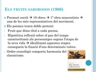 ELS FRUITS SABOROSOS (1906)
 Poemari escrit  18 obres  1ª obra noucentista 
una de les més representatives del moviment.
 Els poemes tenen doble pretext:
• Fruit que dóna títol a cada poema.
• Hipotètica reflexió sobre el pas del temps
caracteritzant als personatges segons l’etapa de
la seva vida  idealitzant aquestes etapes
consegueix la fixació d’uns determinats valors.
o Ordre cronològic comporta harmonia del
classicisme.
 