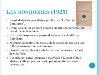 LES BONHOMIES (1925)
 Recull d’articles periodístics publicats a “La Veu de
Catalunya”.
 Breus assaigs en primera persona creant una personalitat
moral, la del bon home.
 Crítica de l’experència personal de la seva vida diària a
Barcelona.
 Comparteix molts dels motius de la poesia de l’autor i una
reflexió sobre la condició humana.
 Descobriment dels valors de la realitat domèstica  ideal
de vida feliç.
 Constitueix, paral·lelament a les gloses d’Eugeni d’Ors i
altres reculls propis, un model paradigmàtic de prosa
noucentista.
 