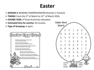 Easter
 SESSION 3: READING COMPREHENSION (Activity 2: Practice)
 TIMING: From the 2nd of March to 11th of March 2016.
 COURSE YEAR: 3rd level of primary education.
 Estimated time for activity: 10 minutes.
 Type of Grouping: In pairs.
 