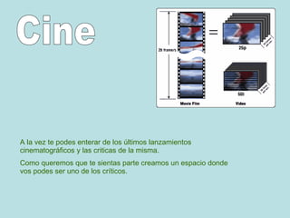 A la vez te podes enterar de los últimos lanzamientos cinematográficos y las criticas de la misma. Como queremos que te sientas parte creamos un espacio donde vos podes ser uno de los críticos. Cine 