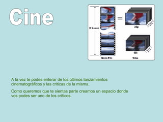 A la vez te podes enterar de los últimos lanzamientos cinematográficos y las criticas de la misma. Como queremos que te sientas parte creamos un espacio donde vos podes ser uno de los críticos. Cine 