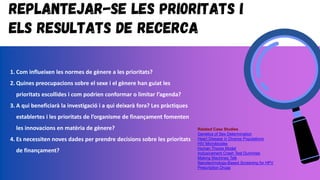 Replantejar-se les prioritats i
els resultats de recerca
1. Com influeixen les normes de gènere a les prioritats?
2. Quines preocupacions sobre el sexe i el gènere han guiat les
prioritats escollides i com podrien conformar o limitar l’agenda?
3. A qui beneficiarà la investigació i a qui deixarà fora? Les pràctiques
establertes i les prioritats de l’organisme de finançament fomenten
les innovacions en matèria de gènere?
4. Es necessiten noves dades per prendre decisions sobre les prioritats
de finançament?
Related Case Studies
Genetics of Sex Determination
Heart Disease in Diverse Populations
HIV Microbicides
Human Thorax Model
Inclusivament Crash Test Dummies
Making Machines Talk
Nanotechnology-Based Screening for HPV
Prescription Drugs
 