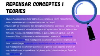 Repensar conceptes i
teories
1.Quines “suposicions de fons” sobre el sexe i el gènere (si n'hi ha) conformen o
estan arrelades en els conceptes i les teories del camp?
2.Quines són les implicacions dels conceptes i les teories sobre sexe i gènere per a la
manera com es duu a terme la investigació en aquest camp, és a dir, l'elecció dels
temes de recerca, els mètodes utilitzats, el que compta com a prova i com s'hi
interpreta? Com contribueixen aquests conceptes i teories a la formulació de
preguntes de recerca? Els investigadors assumeixen que el sexe i el gènere són
fixos i binaris (vegeuAnàlisi del sexe i Anàlisi del sexe en espècies hermafrodites?
Els investigadors assumeixen que el sexe i el gènere estan separats o tenen en
compte les formes en què el sexe i el gènere poden interactuar (vegeu Estudi de
cas:dolor crònic)?
 