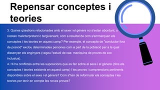 Repensar conceptes i
teories
3. Quines qüestions relacionades amb el sexe i el gènere no s'estan abordant, o
s'estan malinterpretant o tergiversant, com a resultat de com s'emmarquen els
conceptes i les teories en aquest camp? Per exemple, el concepte de "conductor fora
de posició" exclou determinades persones com a part de la població per a la qual
dissenyen els enginyers (vegeu l'estudi de cas: maniquins de proves de xoc
inclusius).
4. Hi ha conflictes entre les suposicions que es fan sobre el sexe i el gènere (dins els
conceptes i teories existents en aquest camp) i les proves i comprensions pertinents
disponibles sobre el sexe i el gènere? Com s'han de reformular els conceptes i les
teories per tenir en compte les noves proves?
 