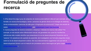 Formulació de preguntes de
recerca
5. S'ha deixat fora algun grup de subjectes de recerca potencialment rellevant (per exemple, animals
femella a la recerca farmacològica, dones i persones de gènere divers en la biologia de sistemes,
dones embarassades i persones de talla gran a l'enginyeria de automoció)? (Vegeu els estudis de
casos:Prescription Drugs,Systems Biology, andInclusivament Crash Test Dummies).
6. Quines preguntes de recerca conduirien a dissenys i mètodes de recerca més sòlids? Per
exemple, en els estudis sobre diferenciació sexual, els genetistes han posat de manifest les
deficiències dels models científics que presentaven la via de desenvolupament femenina com a
“passiva”. En qüestionar els supòsits de passivitat, els investigadors van formular preguntes noves
sobre la via de desenvolupament ovàrica. Els nous descobriments suggereixen ara que tant el
desenvolupament femení com el masculí són processos actius intervinguts per gens (vegeuGenetics
of Sex Determination).
 